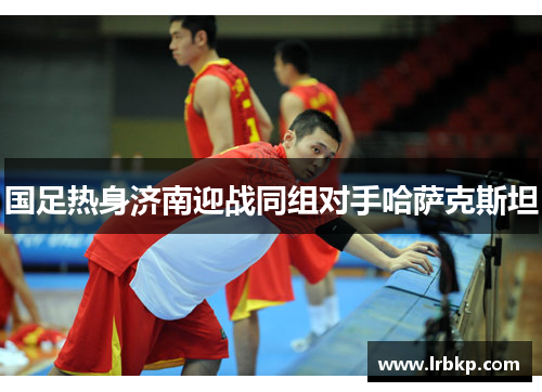 国足热身济南迎战同组对手哈萨克斯坦